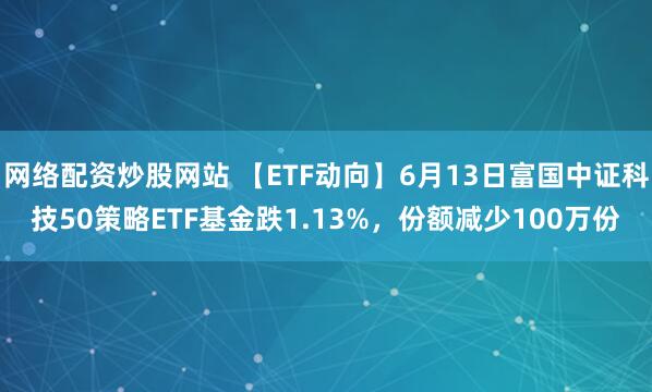 網(wǎng)絡(luò)配資炒股網(wǎng)站 【ETF動向】6月13日富國中證科技50策略ETF基金跌1.13%，份額減少100萬份