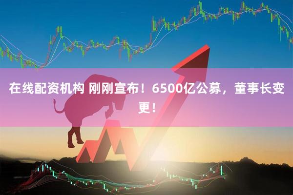 在線配資機(jī)構(gòu) 剛剛宣布！6500億公募，董事長(zhǎng)變更！