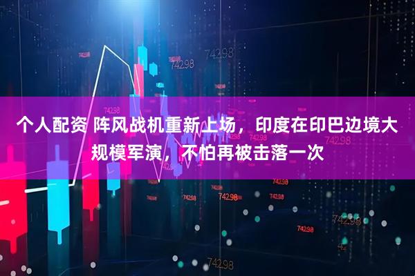 個人配資 陣風戰(zhàn)機重新上場，印度在印巴邊境大規(guī)模軍演，不怕再被擊落一次