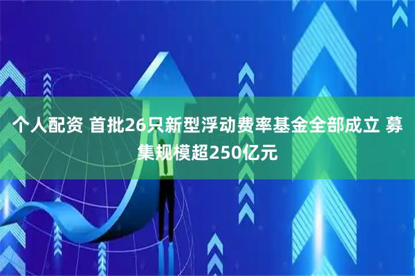 個人配資 首批26只新型浮動費率基金全部成立 募集規(guī)模超250億元